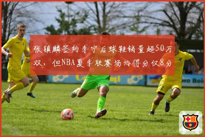 张镇麟签约李宁后球鞋销量超50万双，但NBA夏季联赛场均得分仅8分