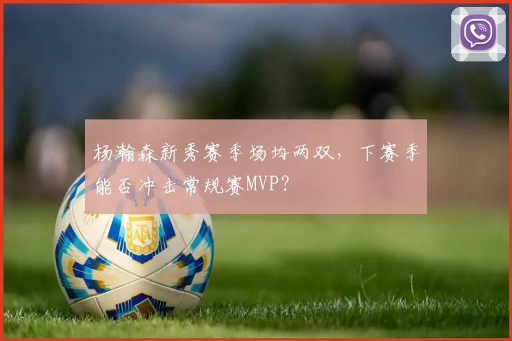 杨瀚森新秀赛季场均两双，下赛季能否冲击常规赛MVP？