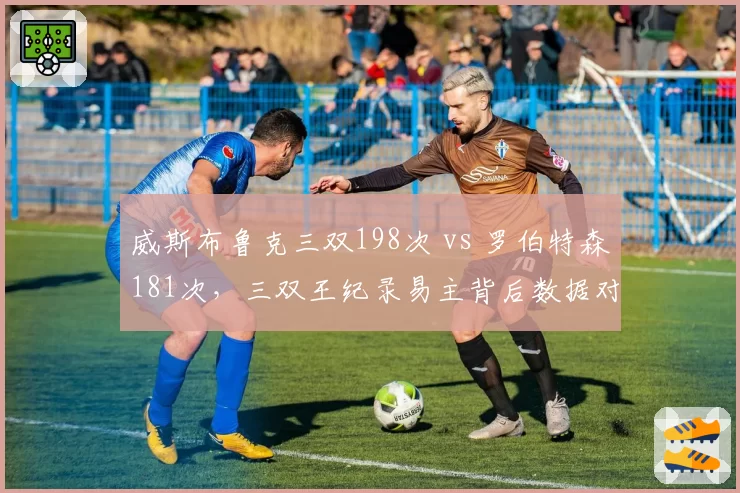 威斯布鲁克三双198次 vs 罗伯特森181次，三双王纪录易主背后数据对话