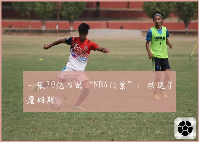 一张70亿刀的“NBA门票”，劝退了詹姆斯
